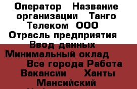 Оператор › Название организации ­ Танго Телеком, ООО › Отрасль предприятия ­ Ввод данных › Минимальный оклад ­ 13 000 - Все города Работа » Вакансии   . Ханты-Мансийский,Нефтеюганск г.